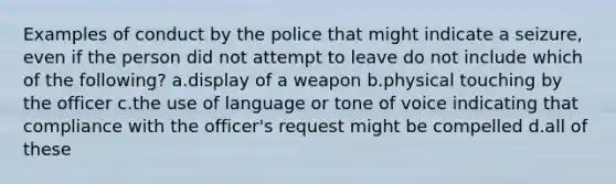 Examples of conduct by the police that might indicate a seizure, even if the person did not attempt to leave do not include which of the following? a.display of a weapon b.physical touching by the officer c.the use of language or tone of voice indicating that compliance with the officer's request might be compelled d.all of these