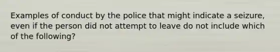 Examples of conduct by the police that might indicate a seizure, even if the person did not attempt to leave do not include which of the following?