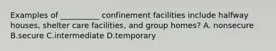 Examples of __________ confinement facilities include halfway houses, shelter care facilities, and group homes? A. nonsecure B.secure C.intermediate D.temporary