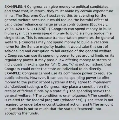 EXAMPLES: § Congress can give money to political candidates and state that, in return, they must abide by certain expenditure limits. The Supreme Court sustained this as spending for the general welfare because it would reduce the harmful effect of candidates' reliance on large private contributions [Buckley v. Valeo, 424 U.S. 1 (1976)]. § Congress can spend money to build highways. It can even spend money to build a single bridge in a single state. This is because transportation promotes the general welfare. § Congress may not spend money to build a vacation home for the Senate majority leader. It would take this sort of self-dealing and corruption to fall outside of the general welfare. o Congress can use its spending power to get around limits on its regulatory power. It may pass a law offering money to states or individuals in exchange for "x". Often, "x" is not something that Congress could order the state or individual to do directly. EXAMPLE: Congress cannot use its commerce power to regulate public schools. However, it can use its spending power to offer money to the public school systems if they agree to implement standardized testing. o Congress may place a condition on the receipt of federal funds by a state if: § The spending serves the general welfare; § The condition is unambiguous; § The condition is related to the federal program (relatedness); § The state is not required to undertake unconstitutional action; and § The amount in question is not so much that the state is "coerced" into accepting the funds.