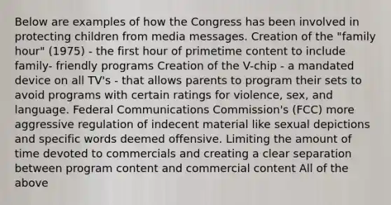 Below are examples of how the Congress has been involved in protecting children from media messages. Creation of the "family hour" (1975) - the first hour of primetime content to include family- friendly programs Creation of the V-chip - a mandated device on all TV's - that allows parents to program their sets to avoid programs with certain ratings for violence, sex, and language. Federal Communications Commission's (FCC) more aggressive regulation of indecent material like sexual depictions and specific words deemed offensive. Limiting the amount of time devoted to commercials and creating a clear separation between program content and commercial content All of the above