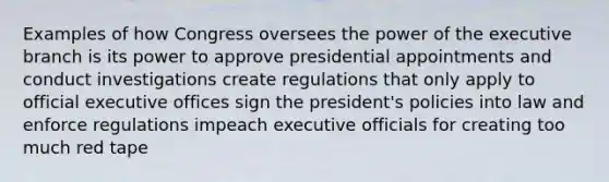 Examples of how Congress oversees the power of the executive branch is its power to approve presidential appointments and conduct investigations create regulations that only apply to official executive offices sign the president's policies into law and enforce regulations impeach executive officials for creating too much red tape