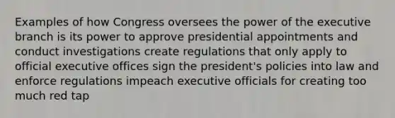 Examples of how Congress oversees the power of the executive branch is its power to approve presidential appointments and conduct investigations create regulations that only apply to official executive offices sign the president's policies into law and enforce regulations impeach executive officials for creating too much red tap