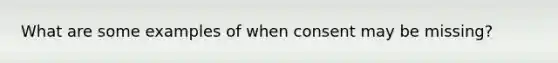 What are some examples of when consent may be missing?