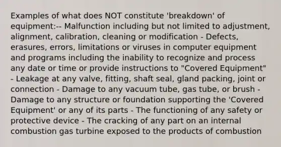 Examples of what does NOT constitute 'breakdown' of equipment:-- Malfunction including but not limited to adjustment, alignment, calibration, cleaning or modification - Defects, erasures, errors, limitations or viruses in computer equipment and programs including the inability to recognize and process any date or time or provide instructions to "Covered Equipment" - Leakage at any valve, fitting, shaft seal, gland packing, joint or connection - Damage to any vacuum tube, gas tube, or brush - Damage to any structure or foundation supporting the 'Covered Equipment' or any of its parts - The functioning of any safety or protective device - The cracking of any part on an internal combustion gas turbine exposed to the products of combustion