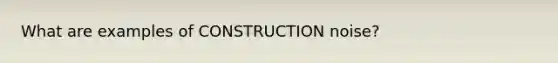 What are examples of CONSTRUCTION noise?