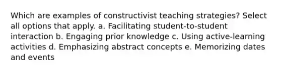 Which are examples of constructivist teaching strategies? Select all options that apply. a. Facilitating student-to-student interaction b. Engaging prior knowledge c. Using active-learning activities d. Emphasizing abstract concepts e. Memorizing dates and events