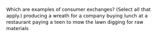 Which are examples of consumer exchanges? (Select all that apply.) producing a wreath for a company buying lunch at a restaurant paying a teen to mow the lawn digging for raw materials