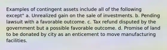 Examples of contingent assets include all of the following except" a. Unrealized gain on the sale of investments. b. Pending lawsuit with a favorable outcome. c. Tax refund disputed by the government but a possible favorable outcome. d. Promise of land to be donated by city as an enticement to move manufacturing facilities.