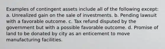 Examples of contingent assets include all of the following except: a. Unrealized gain on the sale of investments. b. Pending lawsuit with a favorable outcome. c. Tax refund disputed by the government but with a possible favorable outcome. d. Promise of land to be donated by city as an enticement to move manufacturing facilities.