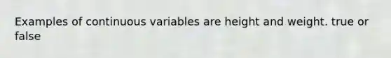 Examples of continuous variables are height and weight. true or false