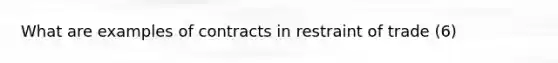 What are examples of contracts in restraint of trade (6)