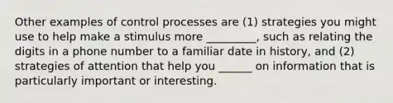 Other examples of control processes are (1) strategies you might use to help make a stimulus more _________, such as relating the digits in a phone number to a familiar date in history, and (2) strategies of attention that help you ______ on information that is particularly important or interesting.