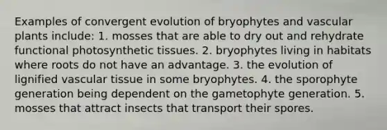 Examples of convergent evolution of bryophytes and vascular plants include: 1. mosses that are able to dry out and rehydrate functional photosynthetic tissues. 2. bryophytes living in habitats where roots do not have an advantage. 3. the evolution of lignified vascular tissue in some bryophytes. 4. the sporophyte generation being dependent on the gametophyte generation. 5. mosses that attract insects that transport their spores.