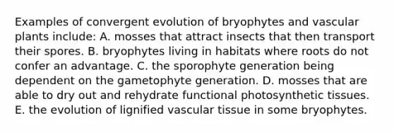 Examples of convergent evolution of bryophytes and vascular plants include: A. mosses that attract insects that then transport their spores. B. bryophytes living in habitats where roots do not confer an advantage. C. the sporophyte generation being dependent on the gametophyte generation. D. mosses that are able to dry out and rehydrate functional photosynthetic tissues. E. the evolution of lignified vascular tissue in some bryophytes.