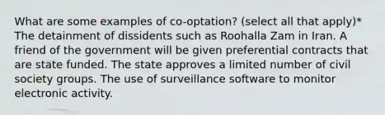 What are some examples of co-optation? (select all that apply)* The detainment of dissidents such as Roohalla Zam in Iran. A friend of the government will be given preferential contracts that are state funded. The state approves a limited number of civil society groups. The use of surveillance software to monitor electronic activity.