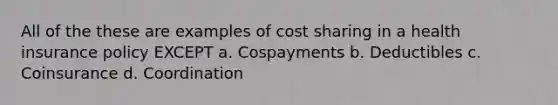 All of the these are examples of cost sharing in a health insurance policy EXCEPT a. Cospayments b. Deductibles c. Coinsurance d. Coordination