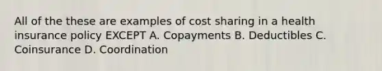 All of the these are examples of cost sharing in a health insurance policy EXCEPT A. Copayments B. Deductibles C. Coinsurance D. Coordination