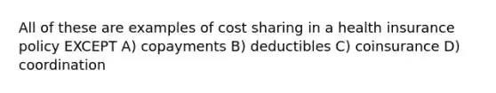 All of these are examples of cost sharing in a health insurance policy EXCEPT A) copayments B) deductibles C) coinsurance D) coordination