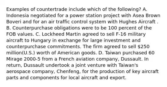 Examples of countertrade include which of the following? A. Indonesia negotiated for a power station project with Asea Brown Boveri and for an air traffic control system with Hughes Aircraft . B. Counterpurchase obligations were to be 100 percent of the FOB values. C. Lockheed Martin agreed to sell F-16 military aircraft to Hungary in exchange for large investment and counterpurchase commitments. The firm agreed to sell 250 million(U.S.) worth of American goods. D. Taiwan purchased 60 Mirage 2000-5 from a French aviation company, Dussault. In return, Dussault undertook a joint venture with Taiwan's aerospace company, Chenfeng, for the production of key aircraft parts and components for local aircraft and export.