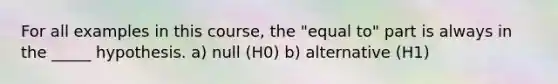 For all examples in this course, the "equal to" part is always in the _____ hypothesis. a) null (H0) b) alternative (H1)