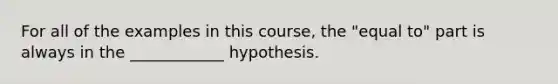 For all of the examples in this course, the "equal to" part is always in the ____________ hypothesis.