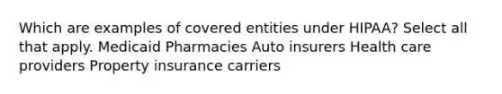 Which are examples of covered entities under HIPAA? Select all that apply. Medicaid Pharmacies Auto insurers Health care providers Property insurance carriers