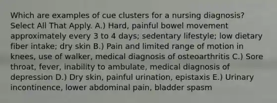 Which are examples of cue clusters for a nursing diagnosis? Select All That Apply. A.) Hard, painful bowel movement approximately every 3 to 4 days; sedentary lifestyle; low dietary fiber intake; dry skin B.) Pain and limited range of motion in knees, use of walker, medical diagnosis of osteoarthritis C.) Sore throat, fever, inability to ambulate, medical diagnosis of depression D.) Dry skin, painful urination, epistaxis E.) Urinary incontinence, lower abdominal pain, bladder spasm