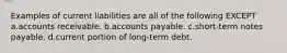 Examples of current liabilities are all of the following EXCEPT a.accounts receivable. b.accounts payable. c.short-term notes payable. d.current portion of long-term debt.