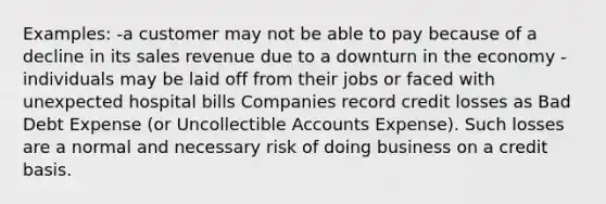 Examples: -a customer may not be able to pay because of a decline in its sales revenue due to a downturn in the economy - individuals may be laid off from their jobs or faced with unexpected hospital bills Companies record credit losses as Bad Debt Expense (or Uncollectible Accounts Expense). Such losses are a normal and necessary risk of doing business on a credit basis.