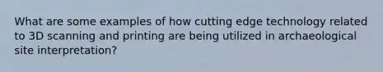 What are some examples of how cutting edge technology related to 3D scanning and printing are being utilized in archaeological site interpretation?