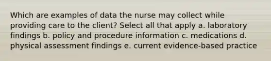 Which are examples of data the nurse may collect while providing care to the client? Select all that apply a. laboratory findings b. policy and procedure information c. medications d. physical assessment findings e. current evidence-based practice