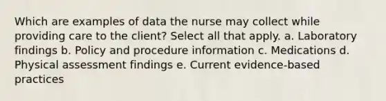 Which are examples of data the nurse may collect while providing care to the client? Select all that apply. a. Laboratory findings b. Policy and procedure information c. Medications d. Physical assessment findings e. Current evidence-based practices