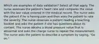 Which are examples of data validation? Select all that apply. The nurse assesses the patient's heart rate and compares the value with the last value entered in the medical record. The nurse asks the patient if he is having pain and then asks the patient to rate the severity. The nurse observes a patient reading a teaching booklet and asks the patient if she has questions about its content. The nurse obtains a blood pressure value that is abnormal and asks the charge nurse to repeat the measurement. The nurse asks the patient to describe a symptom by saying, "Go on."