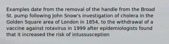 Examples date from the removal of the handle from the Broad St. pump following John Snow's investigation of cholera in the Golden Square area of London in 1854, to the withdrawal of a vaccine against rotavirus in 1999 after epidemiologists found that it increased the risk of intussusception