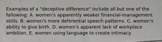 Examples of a "deceptive difference" include all but one of the following: A. women's apparently weaker financial-management skills. B. women's more deferential speech patterns. C. women's ability to give birth. D. women's apparent lack of workplace ambition. E. women using language to create intimacy.