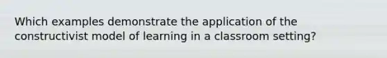 Which examples demonstrate the application of the constructivist model of learning in a classroom setting?