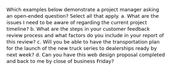 Which examples below demonstrate a project manager asking an open-ended question? Select all that apply. a. What are the issues I need to be aware of regarding the current project timeline? b. What are the steps in your customer feedback review process and what factors do you include in your report of this review? c. Will you be able to have the transportation plan for the launch of the new truck series to dealerships ready by next week? d. Can you have this web design proposal completed and back to me by close of business Friday?