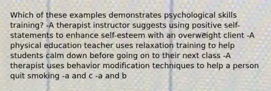 Which of these examples demonstrates psychological skills training? -A therapist instructor suggests using positive self-statements to enhance self-esteem with an overweight client -A physical education teacher uses relaxation training to help students calm down before going on to their next class -A therapist uses behavior modification techniques to help a person quit smoking -a and c -a and b