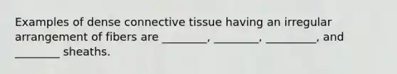 Examples of dense connective tissue having an irregular arrangement of fibers are ________, ________, _________, and ________ sheaths.