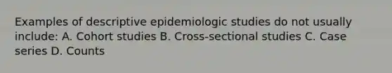 Examples of descriptive epidemiologic studies do not usually include: A. Cohort studies B. Cross-sectional studies C. Case series D. Counts