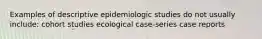 Examples of descriptive epidemiologic studies do not usually include: cohort studies ecological case-series case reports