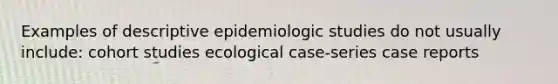 Examples of descriptive epidemiologic studies do not usually include: cohort studies ecological case-series case reports