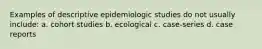 Examples of descriptive epidemiologic studies do not usually include: a. cohort studies b. ecological c. case-series d. case reports