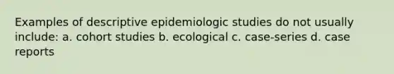 Examples of descriptive epidemiologic studies do not usually include: a. cohort studies b. ecological c. case-series d. case reports