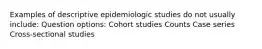 Examples of descriptive epidemiologic studies do not usually include: Question options: Cohort studies Counts Case series Cross-sectional studies