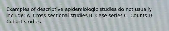 Examples of descriptive epidemiologic studies do not usually include: A. Cross-sectional studies B. Case series C. Counts D. Cohort studies