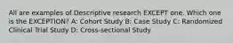 All are examples of Descriptive research EXCEPT one. Which one is the EXCEPTION? A: Cohort Study B: Case Study C: Randomized Clinical Trial Study D: Cross-sectional Study