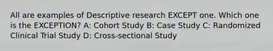 All are examples of Descriptive research EXCEPT one. Which one is the EXCEPTION? A: Cohort Study B: Case Study C: Randomized Clinical Trial Study D: Cross-sectional Study