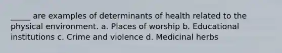 _____ are examples of determinants of health related to the physical environment. a. Places of worship b. Educational institutions c. Crime and violence d. Medicinal herbs